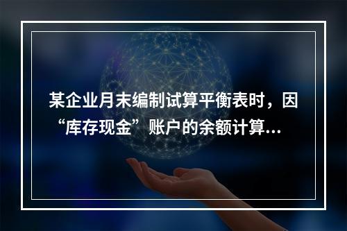 某企业月末编制试算平衡表时，因“库存现金”账户的余额计算不正