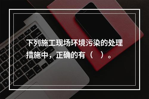 下列施工现场环境污染的处理措施中，正确的有（　）。