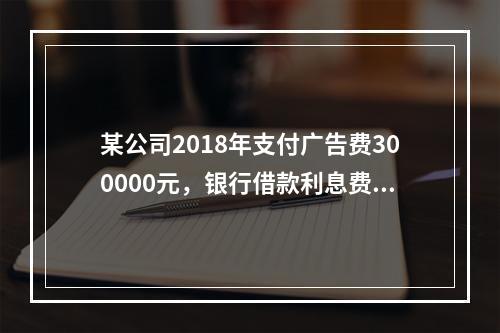 某公司2018年支付广告费300000元，银行借款利息费用2