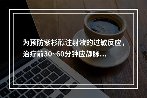 为预防紫杉醇注射液的过敏反应，治疗前30~60分钟应静脉注射