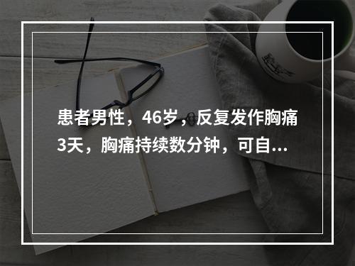 患者男性，46岁，反复发作胸痛3天，胸痛持续数分钟，可自行缓