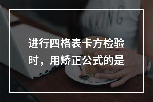 进行四格表卡方检验时，用矫正公式的是