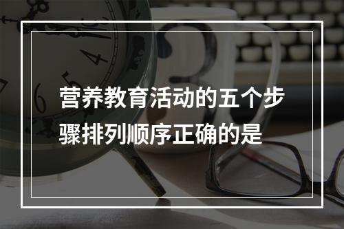 营养教育活动的五个步骤排列顺序正确的是