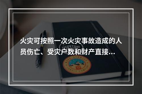 火灾可按照一次火灾事故造成的人员伤亡、受灾户数和财产直接损失