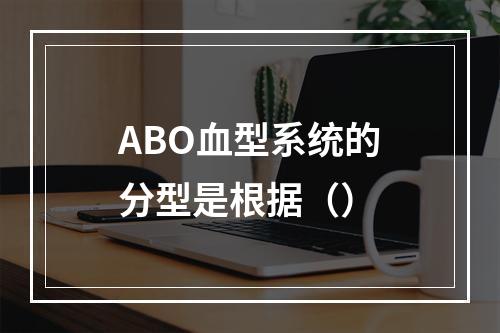 ABO血型系统的分型是根据（）