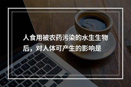 人食用被农药污染的水生生物后，对人体可产生的影响是