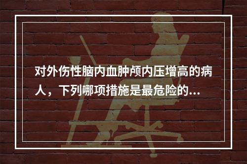 对外伤性脑内血肿颅内压增高的病人，下列哪项措施是最危险的？（