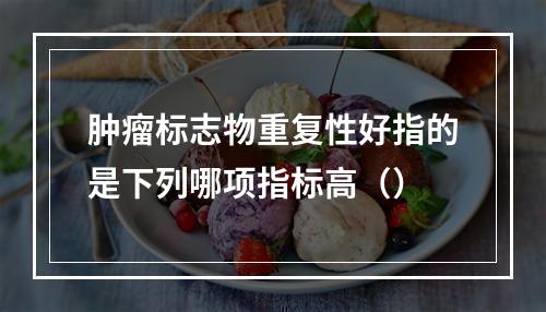 肿瘤标志物重复性好指的是下列哪项指标高（）