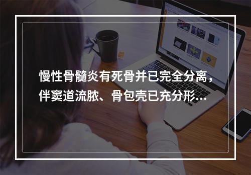 慢性骨髓炎有死骨并已完全分离，伴窦道流脓、骨包壳已充分形成，