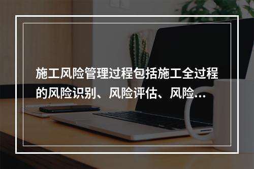 施工风险管理过程包括施工全过程的风险识别、风险评估、风险应对