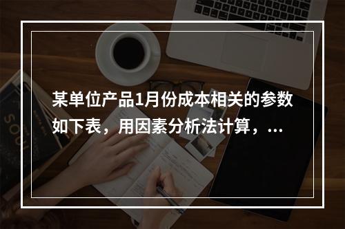 某单位产品1月份成本相关的参数如下表，用因素分析法计算，单位