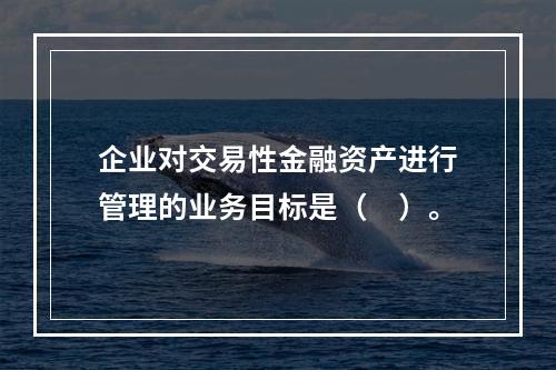 企业对交易性金融资产进行管理的业务目标是（　）。