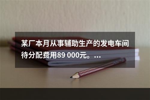 某厂本月从事辅助生产的发电车间待分配费用89 000元。本月