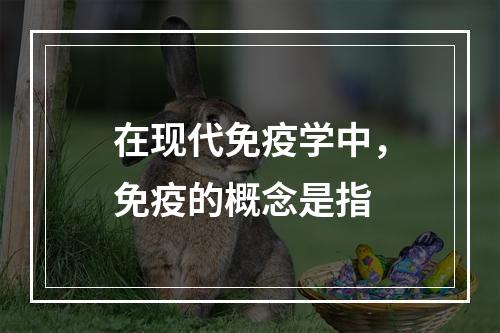 在现代免疫学中，免疫的概念是指