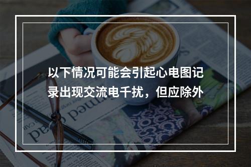 以下情况可能会引起心电图记录出现交流电千扰，但应除外