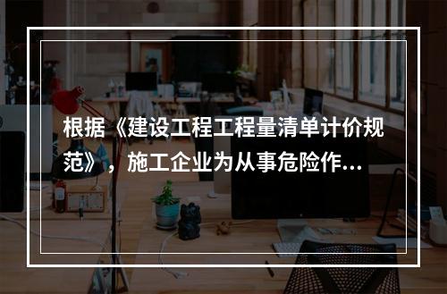 根据《建设工程工程量清单计价规范》，施工企业为从事危险作业的