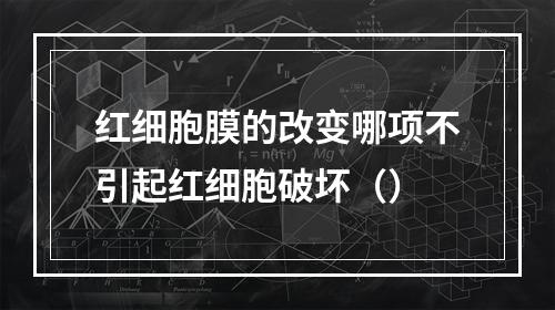 红细胞膜的改变哪项不引起红细胞破坏（）