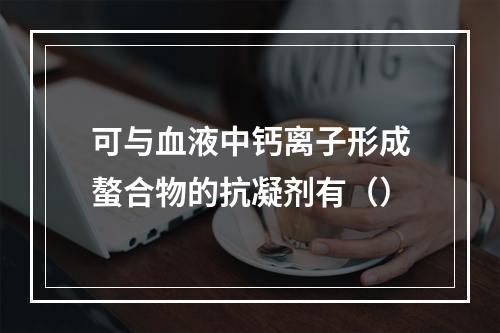 可与血液中钙离子形成螯合物的抗凝剂有（）