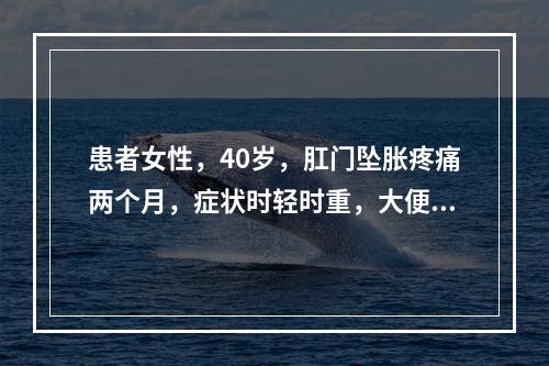 患者女性，40岁，肛门坠胀疼痛两个月，症状时轻时重，大便干，