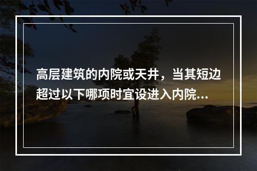 高层建筑的内院或天井，当其短边超过以下哪项时宜设进入内院的