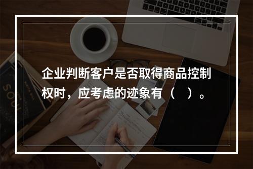 企业判断客户是否取得商品控制权时，应考虑的迹象有（　）。