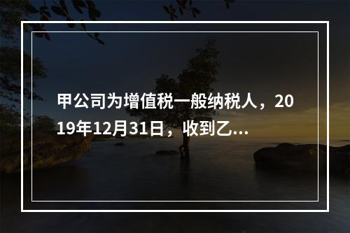 甲公司为增值税一般纳税人，2019年12月31日，收到乙公司