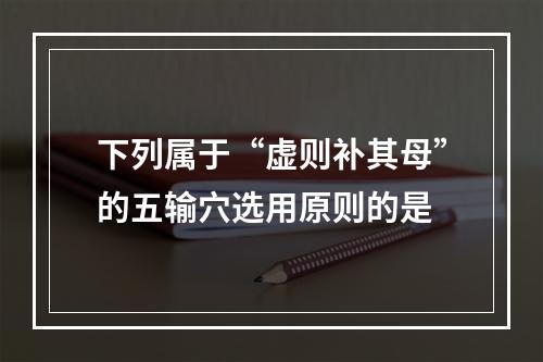 下列属于“虚则补其母”的五输穴选用原则的是