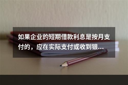 如果企业的短期借款利息是按月支付的，应在实际支付或收到银行的