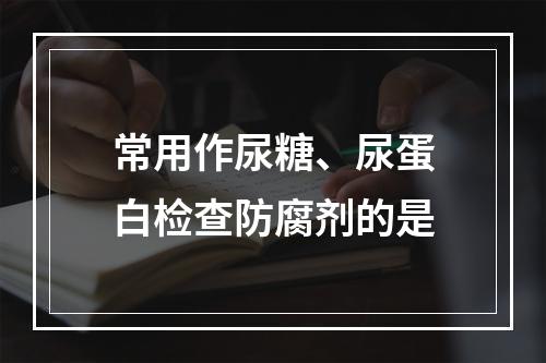 常用作尿糖、尿蛋白检查防腐剂的是