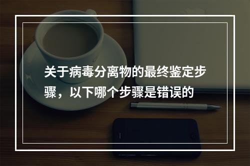 关于病毒分离物的最终鉴定步骤，以下哪个步骤是错误的