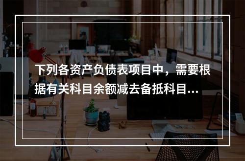 下列各资产负债表项目中，需要根据有关科目余额减去备抵科目后的