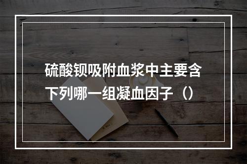 硫酸钡吸附血浆中主要含下列哪一组凝血因子（）