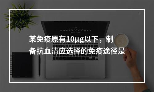 某免疫原有10μg以下，制备抗血清应选择的免疫途径是