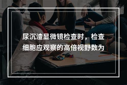 尿沉渣显微镜检查时，检查细胞应观察的高倍视野数为