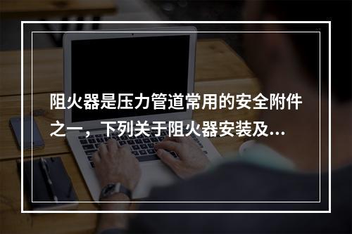 阻火器是压力管道常用的安全附件之一，下列关于阻火器安装及选用