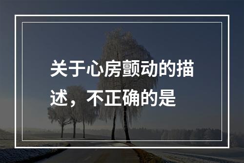 关于心房颤动的描述，不正确的是