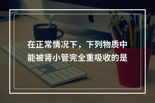 在正常情况下，下列物质中能被肾小管完全重吸收的是