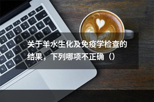 关于羊水生化及免疫学检查的结果，下列哪项不正确（）