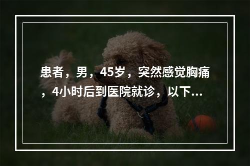 患者，男，45岁，突然感觉胸痛，4小时后到医院就诊，以下哪项