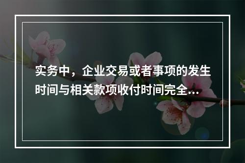 实务中，企业交易或者事项的发生时间与相关款项收付时间完全一致