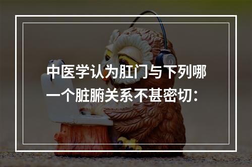 中医学认为肛门与下列哪一个脏腑关系不甚密切：