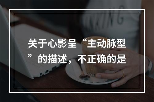 关于心影呈“主动脉型”的描述，不正确的是