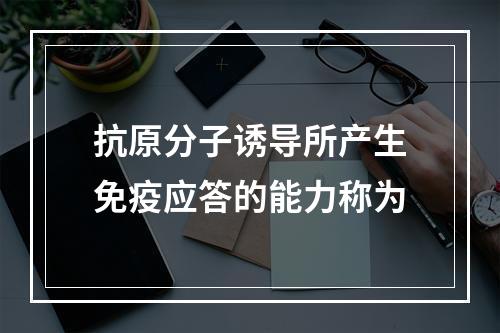 抗原分子诱导所产生免疫应答的能力称为