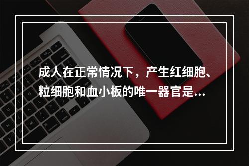 成人在正常情况下，产生红细胞、粒细胞和血小板的唯一器官是（）