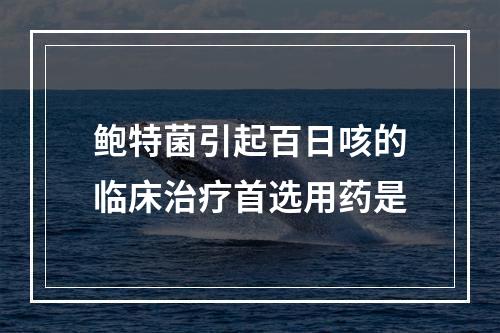 鲍特菌引起百日咳的临床治疗首选用药是