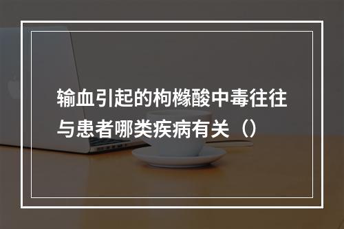 输血引起的枸橼酸中毒往往与患者哪类疾病有关（）