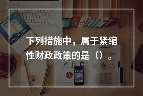 下列措施中，属于紧缩性财政政策的是（）。