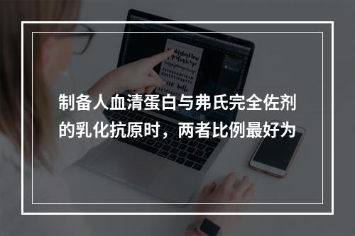 制备人血清蛋白与弗氏完全佐剂的乳化抗原时，两者比例最好为