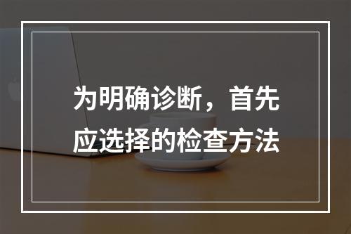 为明确诊断，首先应选择的检查方法