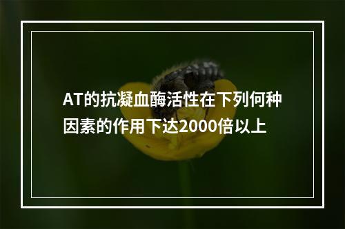 AT的抗凝血酶活性在下列何种因素的作用下达2000倍以上